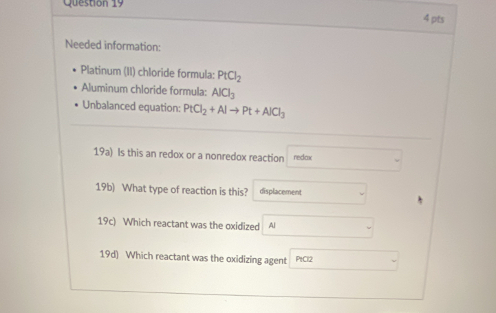 Needed information: 
Platinum (II) chloride formula: PtCl_2
Aluminum chloride formula: AlCl_3
Unbalanced equation: PtCl_2+Alto Pt+AlCl_3
19a) Is this an redox or a nonredox reaction redox 
19b) What type of reaction is this? displacement 
19c) Which reactant was the oxidized Al 
19d) Which reactant was the oxidizing agent PtCl2