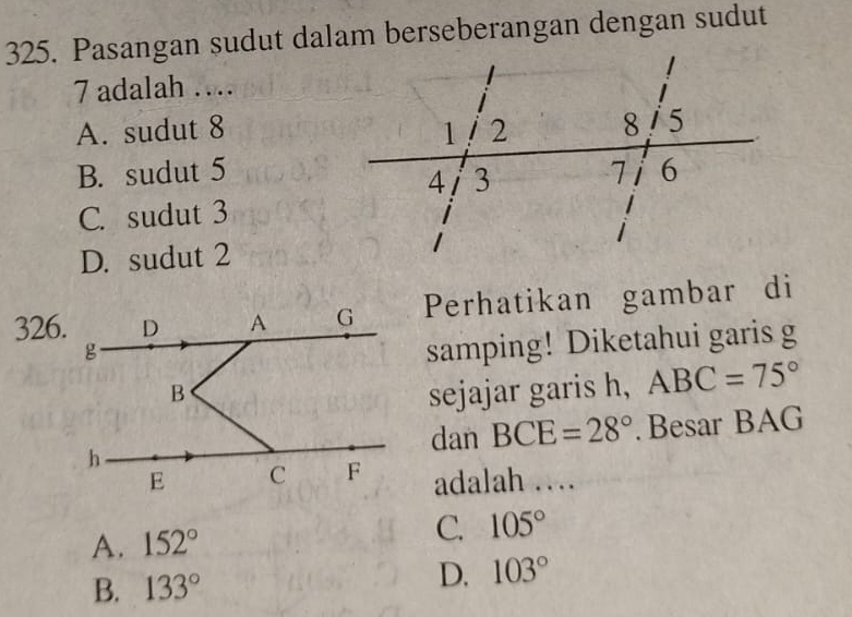 Pasangan sudut dalam berseberangan dengan sudut
7 adalah …
A. sudut 8
B. sudut 5
C. sudut 3
D. sudut 2
326.Perhatikan gambar di
samping! Diketahui garis g
sejajar garis h, ABC=75°
dan BCE=28°. Besar BAG
adalah …
A. 152°
C. 105°
B. 133°
D. 103°