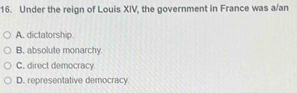 Under the reign of Louis XIV, the government in France was a/an
A. dictatorship.
B. absolute monarchy.
C. direct democracy.
D. representative democracy.