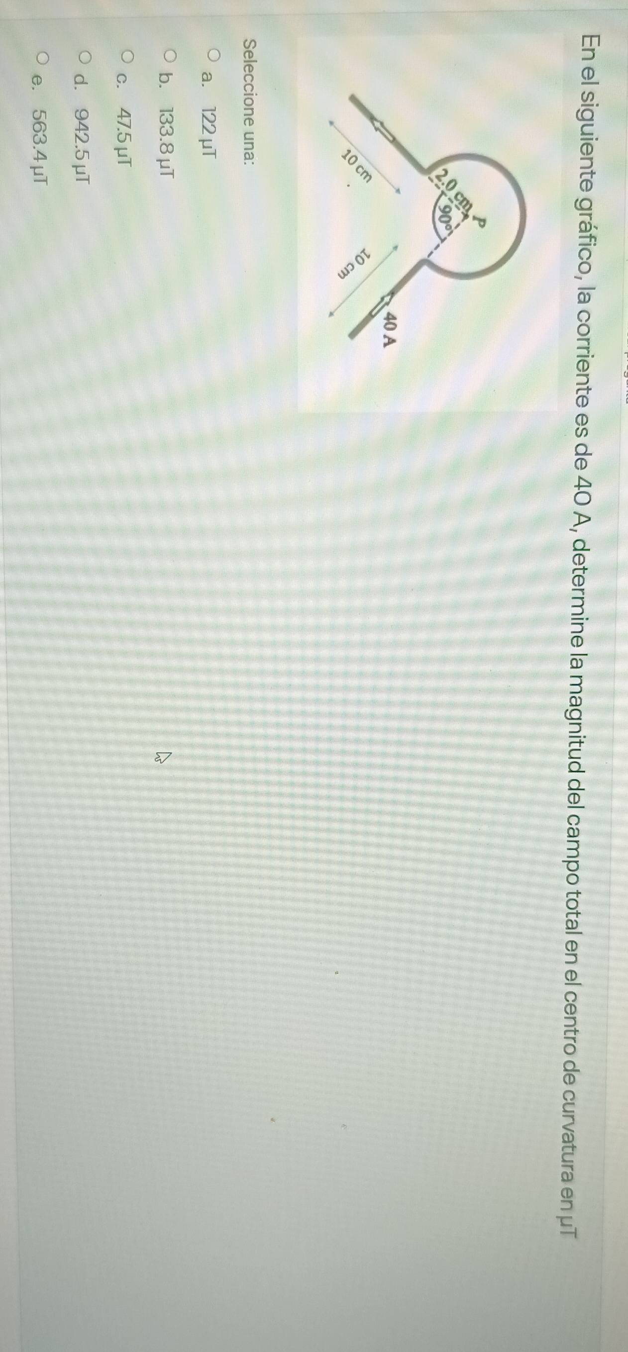 En el siguiente gráfico, la corriente es de 40 A, determine la magnitud del campo total en el centro de curvatura en μT
Seleccione una:
a. 122 μT
b. 133.8 μT
c. 47.5 μT
d. 942.5 μT
e. 563.4μT