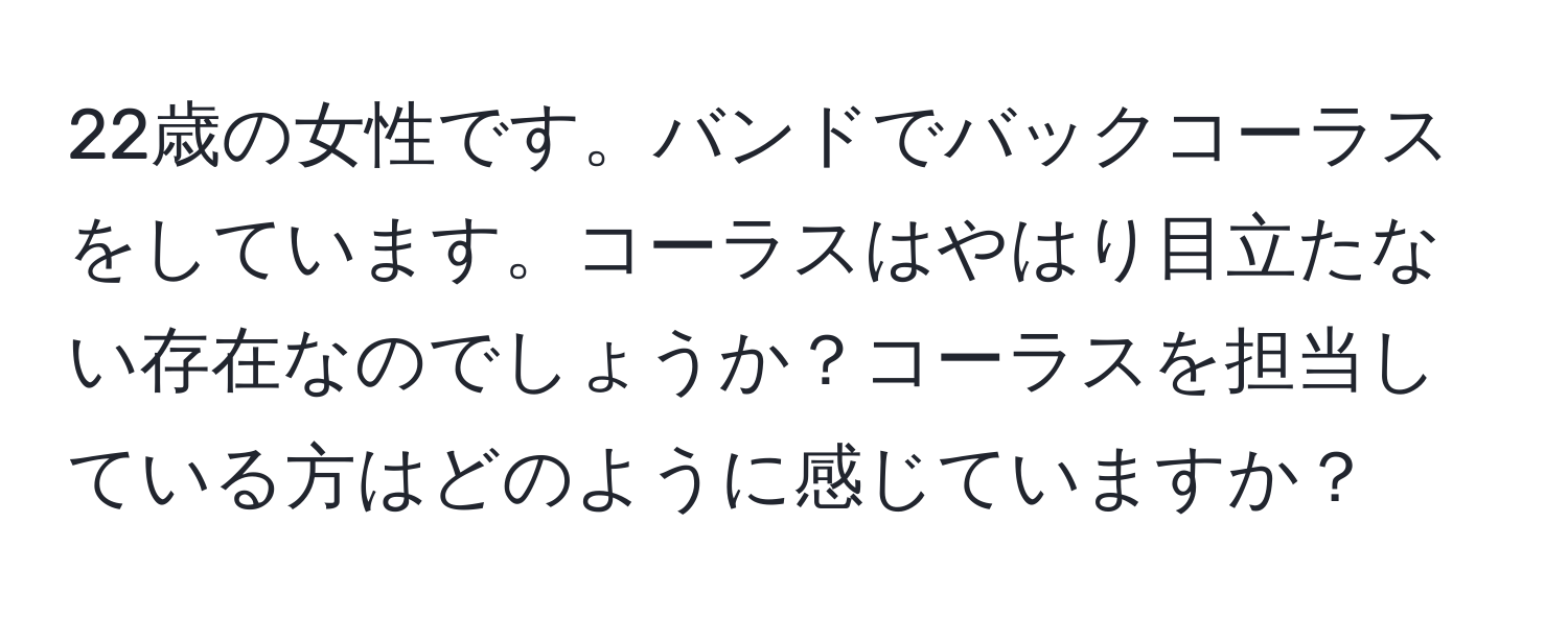 22歳の女性です。バンドでバックコーラスをしています。コーラスはやはり目立たない存在なのでしょうか？コーラスを担当している方はどのように感じていますか？