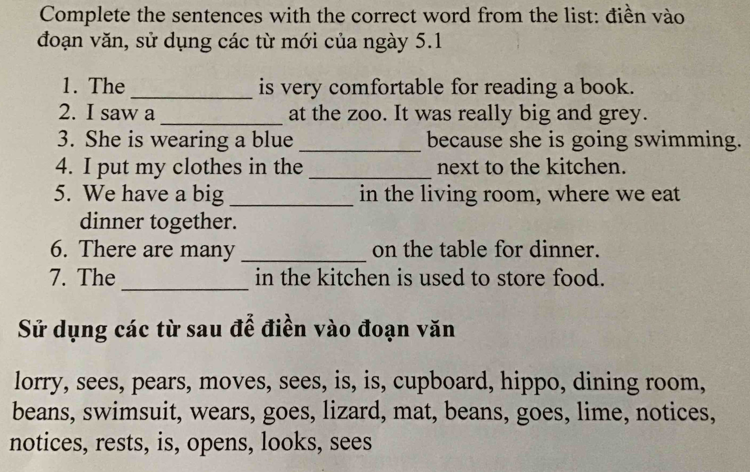 Complete the sentences with the correct word from the list: điền vào 
đoạn văn, sử dụng các từ mới của ngày 5.1 
1. The _is very comfortable for reading a book. 
2. I saw a _at the zoo. It was really big and grey. 
3. She is wearing a blue _because she is going swimming. 
4. I put my clothes in the _next to the kitchen. 
5. We have a big _in the living room, where we eat 
dinner together. 
6. There are many _on the table for dinner. 
_ 
7. The in the kitchen is used to store food. 
Sử dụng các từ sau để điền vào đoạn văn 
lorry, sees, pears, moves, sees, is, is, cupboard, hippo, dining room, 
beans, swimsuit, wears, goes, lizard, mat, beans, goes, lime, notices, 
notices, rests, is, opens, looks, sees