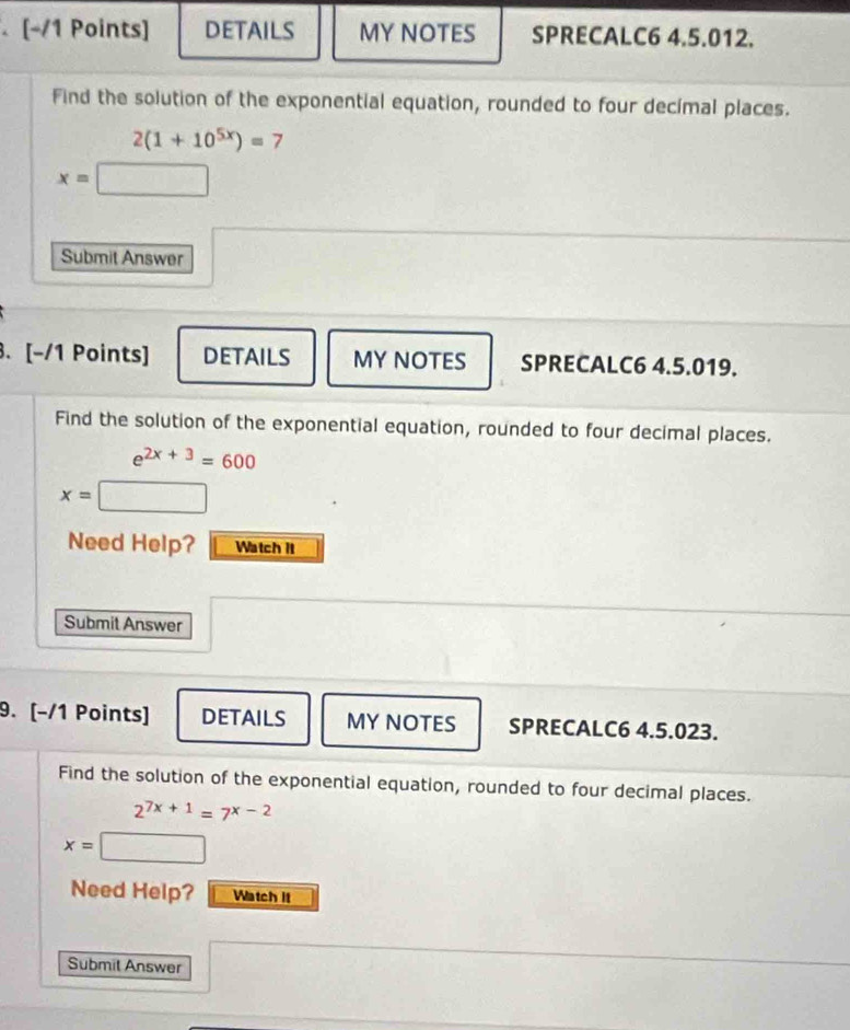 DETAILS MY NOTES SPRECALC6 4.5.012. 
Find the solution of the exponential equation, rounded to four decimal places.
2(1+10^(5x))=7
x=□
Submit Answer 
. [-/1 Points] DETAILS MY NOTES SPRECALC6 4.5.019. 
Find the solution of the exponential equation, rounded to four decimal places.
e^(2x+3)=600
x=□
Need Help? Watch it 
Submit Answer 
9. [−/1 Points] DETAILS MY NOTES SPRECALC6 4.5.023. 
Find the solution of the exponential equation, rounded to four decimal places.
2^(7x+1)=7^(x-2)
x=□
Need Help? Watch it 
Submit Answer