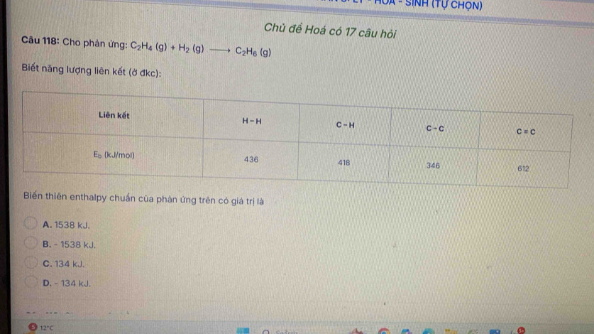 SINH (tự chọn)
Chủ đề Hoá có 17 câu hỏi
Câu 118: Cho phản ứng: C_2H_4(g)+H_2(g)to C_2H_6(g)
Biết năng lượng liên kết (ở đkc):
Biển thiên enthalpy chuẩn của phản ứng trên có giá trị là
A. 1538 kJ,
B. - 1538 kJ.
C. 134 kJ.
D. - 134 kJ.
…
12°C