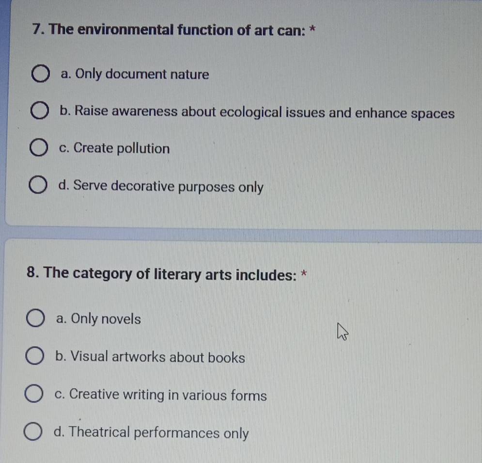 The environmental function of art can: *
a. Only document nature
b. Raise awareness about ecological issues and enhance spaces
c. Create pollution
d. Serve decorative purposes only
8. The category of literary arts includes: *
a. Only novels
b. Visual artworks about books
c. Creative writing in various forms
d. Theatrical performances only