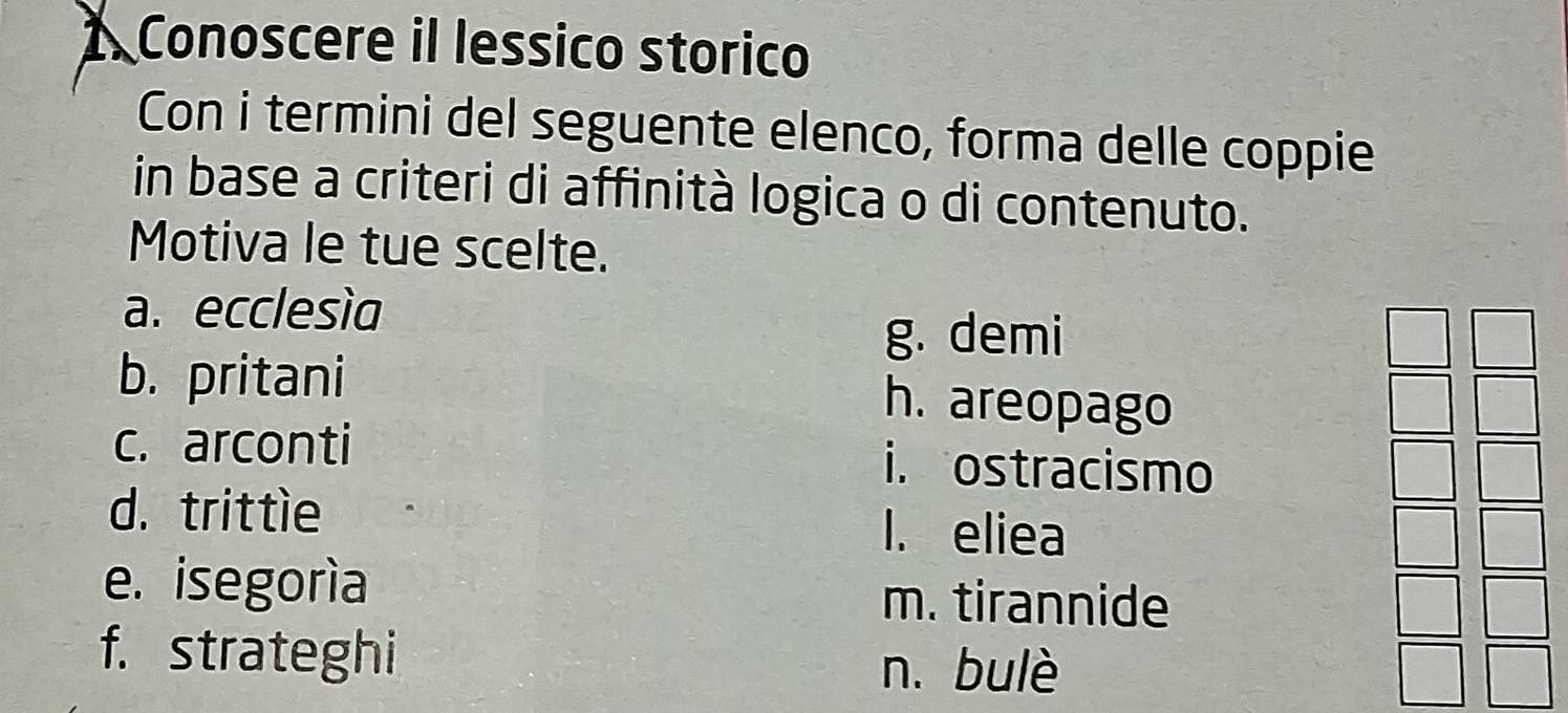 Conoscere il lessico storico
Con i termini del seguente elenco, forma delle coppie
in base a criteri di affinità logica o di contenuto.
Motiva le tue scelte.
a. ecclesìa
g. demi
b. pritani h. areopago
c. arconti i. ostracismo
d. trittle I. eliea
e. isegoría m. tirannide
f. strateghi n. bulè