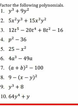 Factor the following polynomials. 
1. y^3+9y^2
2. 5x^2y^3+15x^3y^2
3. 12t^5-20t^4+8t^2-16
4. p^2-36
5. 25-x^2
6. 4a^3-49a
7. (a+b)^2-100
8. 9-(x-y)^2
9. y^3+8
10. 64y^4+y