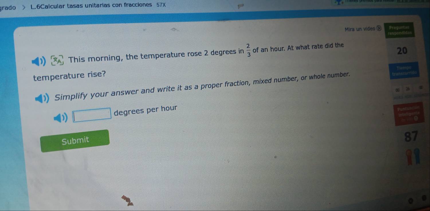 grado L.6Calcular tasas unitarias con fracciones 57X 
Mira un video Preguntas 
respondidas 
This morning, the temperature rose 2 degrees in  2/3  of an hour. At what rate did the
20
Tempc 
temperature rise? 
Simplify your answer and write it as a proper fraction, mixed number, or whole number. transcurrido
25
□ □° degrees per hour
Puntunción 
Submit
87