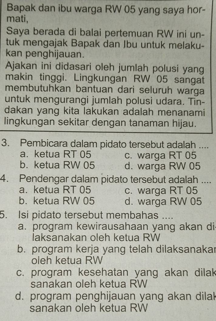 Bapak dan ibu warga RW 05 yang saya hor-
mati,
Saya berada di balai pertemuan RW ini un-
tuk mengajak Bapak dan Jbu untuk melaku-
kan penghijauan.
Ajakan ini didasari oleh jumlah polusi yang
makin tinggi. Lingkungan RW 05 sangat
membutuhkan bantuan dari seluruh warga
untuk mengurangi jumlah polusi udara. Tin-
dakan yang kita lakukan adalah menanami
lingkungan sekitar dengan tanaman hijau.
3. Pembicara dalam pidato tersebut adalah ....
a. ketua RT 05 c. warga RT 05
b. ketua RW 05 d. warga RW 05
4. Pendengar dalam pidato tersebut adalah ....
a. ketua RT 05 c. warga RT 05
b. ketua RW 05 d. warga RW 05
5. Isi pidato tersebut membahas ....
a. program kewirausahaan yang akan di
laksanakan oleh ketua RW
b. program kerja yang telah dilaksanakar
oleh ketua RW
c. program kesehatan yang akan dilak
sanakan oleh ketua RW
d. program penghijauan yang akan dila
sanakan oleh ketua RW