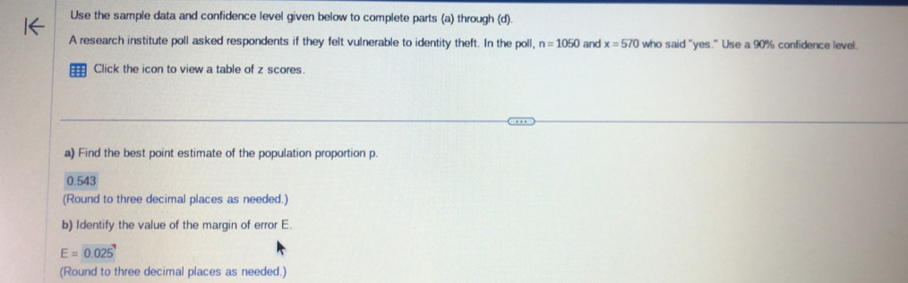 Use the sample data and confidence level given below to complete parts (a) through (d). 
A research institute poll asked respondents if they felt vulnerable to identity theft. In the poll, n=1050 and x=570 who said "yes." Use a 90% confidence level. 
Click the icon to view a table of z scores 
a) Find the best point estimate of the population proportion p.
0.543
(Round to three decimal places as needed.) 
b) Identify the value of the margin of error E.
E=0.025
(Round to three decimal places as needed.)