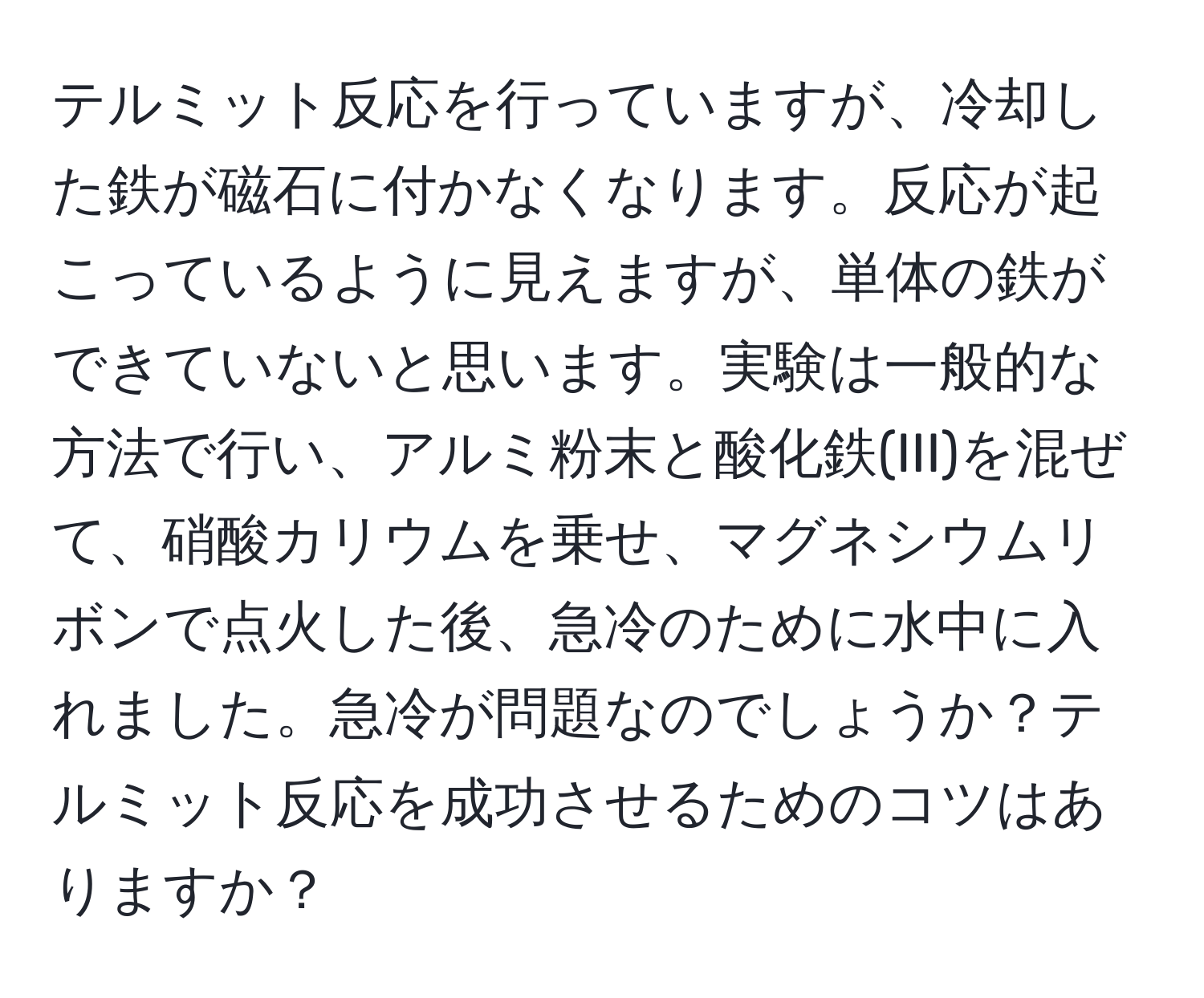 テルミット反応を行っていますが、冷却した鉄が磁石に付かなくなります。反応が起こっているように見えますが、単体の鉄ができていないと思います。実験は一般的な方法で行い、アルミ粉末と酸化鉄(III)を混ぜて、硝酸カリウムを乗せ、マグネシウムリボンで点火した後、急冷のために水中に入れました。急冷が問題なのでしょうか？テルミット反応を成功させるためのコツはありますか？