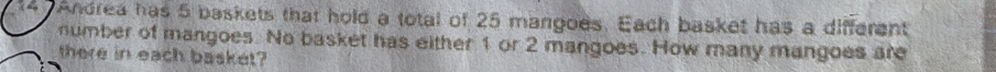 Andrea has 5 baskets that hold a total of 25 mangoes. Each basket has a different 
number of mangoes. No basket has either 1 or 2 mangoes. How many mangoes are 
there in each basket?