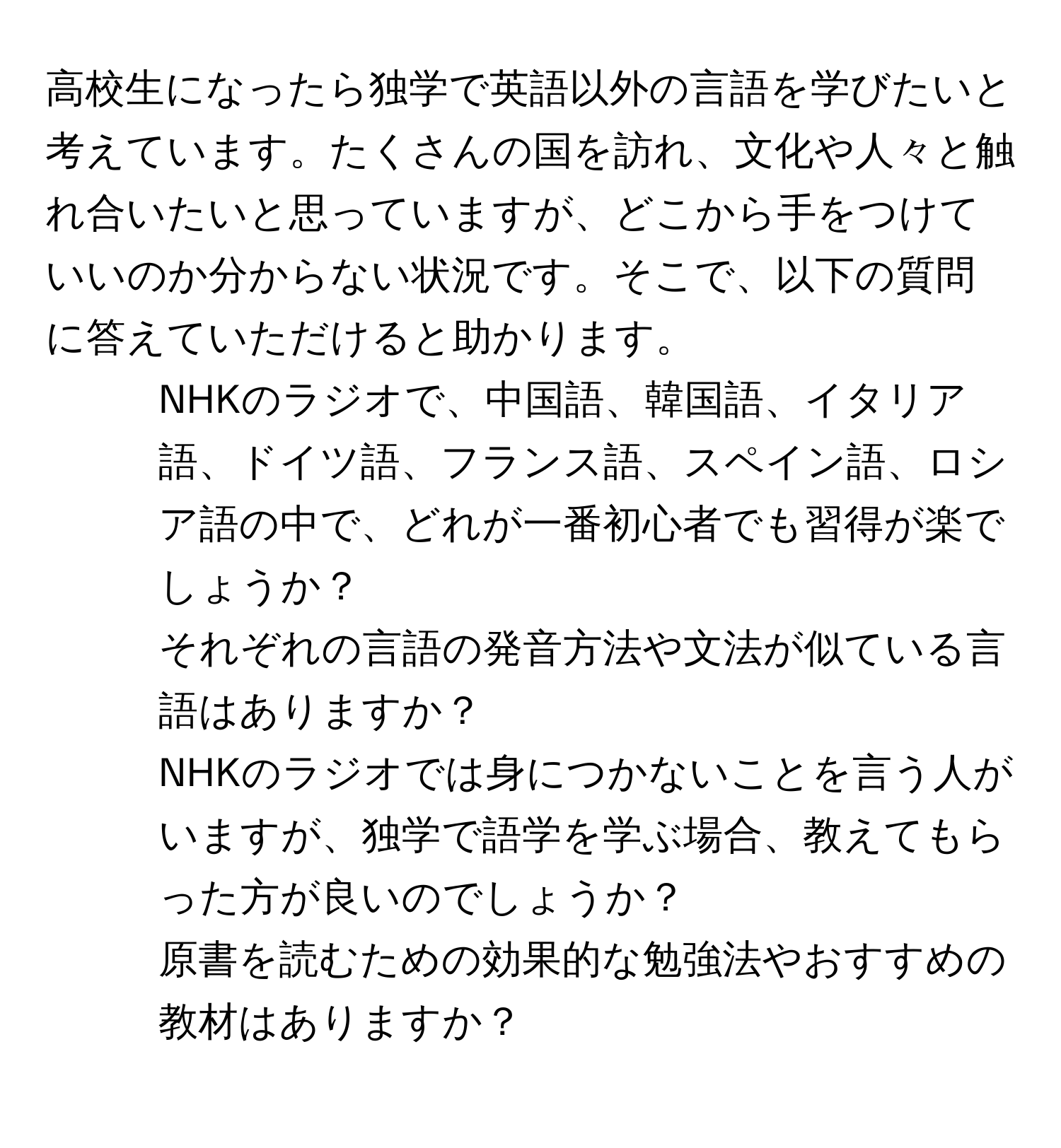 高校生になったら独学で英語以外の言語を学びたいと考えています。たくさんの国を訪れ、文化や人々と触れ合いたいと思っていますが、どこから手をつけていいのか分からない状況です。そこで、以下の質問に答えていただけると助かります。  
1. NHKのラジオで、中国語、韓国語、イタリア語、ドイツ語、フランス語、スペイン語、ロシア語の中で、どれが一番初心者でも習得が楽でしょうか？  
2. それぞれの言語の発音方法や文法が似ている言語はありますか？  
3. NHKのラジオでは身につかないことを言う人がいますが、独学で語学を学ぶ場合、教えてもらった方が良いのでしょうか？  
4. 原書を読むための効果的な勉強法やおすすめの教材はありますか？