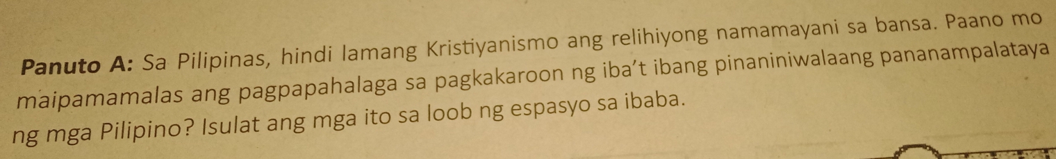 Panuto A: Sa Pilipinas, hindi lamang Kristiyanismo ang relihiyong namamayani sa bansa. Paano mo 
maipamamalas ang pagpapahalaga sa pagkakaroon ng iba’t ibang pinaniniwalaang pananampalataya 
ng mga Pilipino? Isulat ang mga ito sa loob ng espasyo sa ibaba.