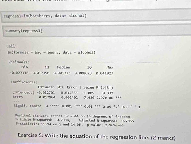 regress1=lm(bac~beers, data= alcohol) 
summary(regress1) 
Call: 
lm(formula = bac ~ beers, data = alcohol) 
Residuals: 
Min 1Q Median 3Q Max
-0.027118 - 0.017350 0.001773 0,008623 0.041027
Coefficients: 
Estimate Std. Error t value Pr(>|t|
(Intercept) - 0.012701 0.012638 - 1.005 0.332
beers 0.017964 0.002402 a 7.480 2.97c-06 ** 
Signif. codes: 0 '***' 0.001 ‘**' 0.01 ‘*' 0.05 ∵ 0.1''1
Residual standard error: 0.02044 on 14 degrees of freedom 
Multiple R-squared: 0.7998, Adjusted R-squared: 0.7855
F-statistic: 55.94 on 1 and 14 DF ， p -value: 2.969e -06 
Exercise 5: Write the equation of the regression line. (2 marks)