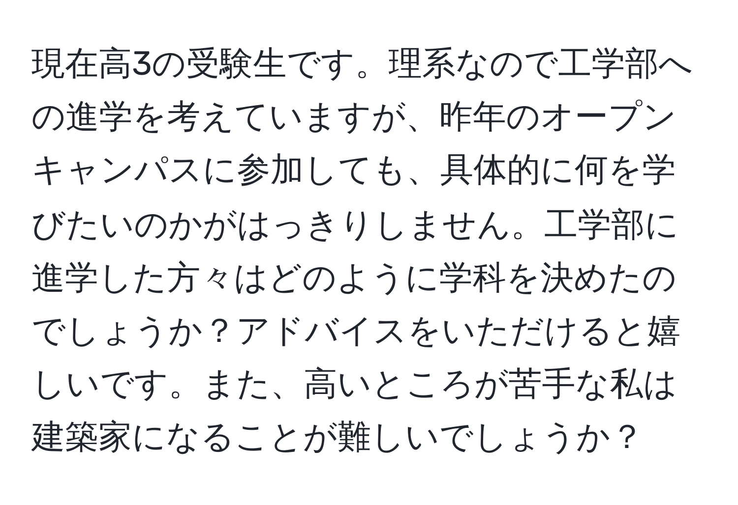 現在高3の受験生です。理系なので工学部への進学を考えていますが、昨年のオープンキャンパスに参加しても、具体的に何を学びたいのかがはっきりしません。工学部に進学した方々はどのように学科を決めたのでしょうか？アドバイスをいただけると嬉しいです。また、高いところが苦手な私は建築家になることが難しいでしょうか？