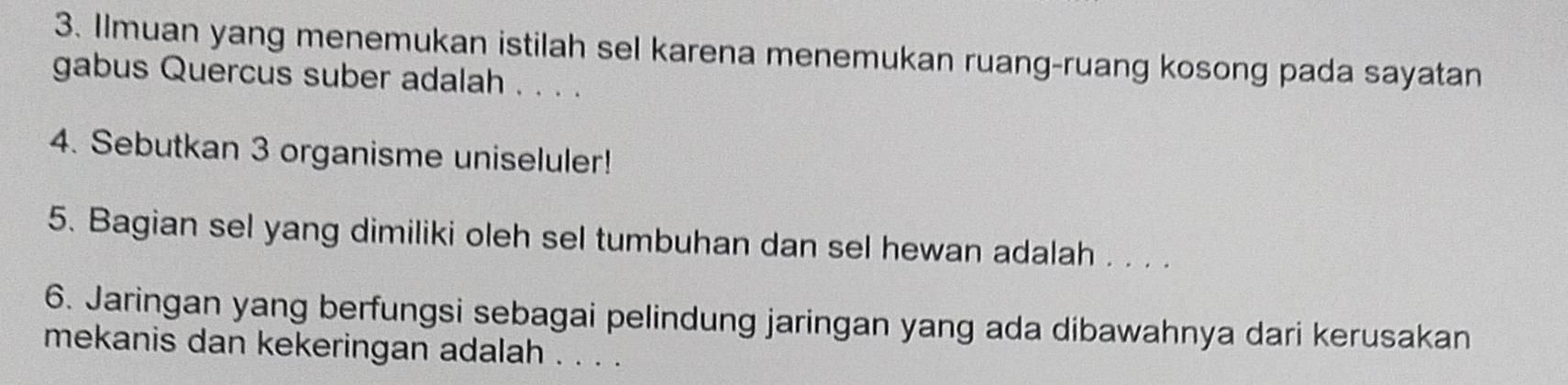 Ilmuan yang menemukan istilah sel karena menemukan ruang-ruang kosong pada sayatan 
gabus Quercus suber adalah . . . . 
4. Sebutkan 3 organisme uniseluler! 
5. Bagian sel yang dimiliki oleh sel tumbuhan dan sel hewan adalah . . . . 
6. Jaringan yang berfungsi sebagai pelindung jaringan yang ada dibawahnya dari kerusakan 
mekanis dan kekeringan adalah . . . .