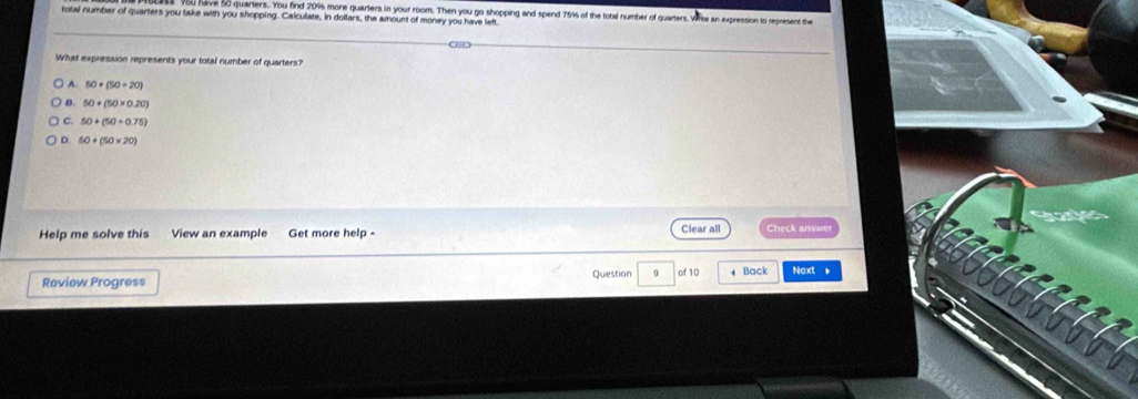 av 50 quarlers. You find 209 more quarters in your room. Then you go shopping and spend 75% of the total number of quarters
total number of quarters you take with you shopping. Calculate, in dollars, the amount of money you have left an expression to represent the
What expression represents your total number of quarters?
A. 50+(50+20)
B. 50+(50* 0.20)
C. 50+(50+0.75)
D. 50+(50* 20)
Help me solve this View an example Get more help - Clear all Check answe
Review Progress Question 9 of 10 4 Back Noxt *