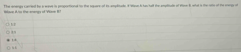 The energy carried by a wave is proportional to the square of its amplitude. If Wave A has half the amplitude of Wave B, what is the ratio of the energy of
Wave A to the energy of Wave B?
1:2
2:1
1:4
1:1