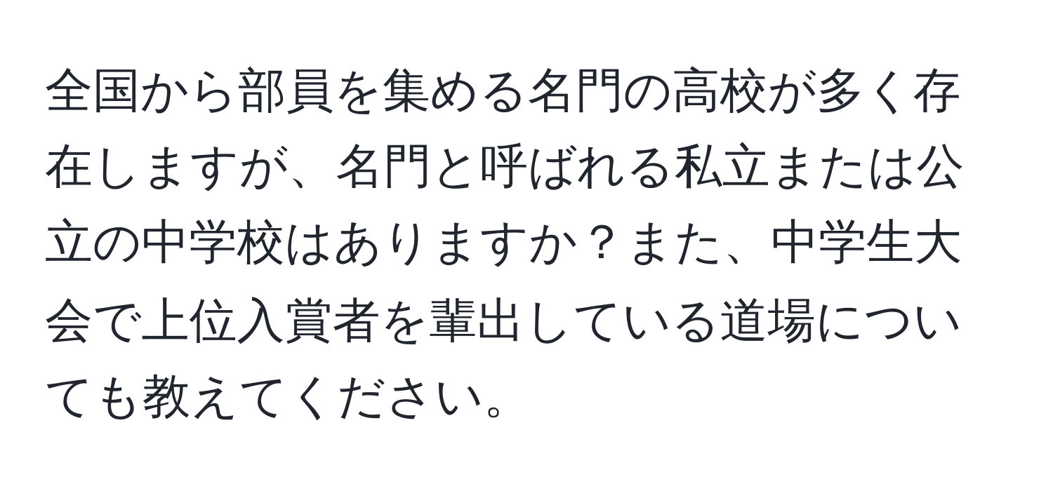 全国から部員を集める名門の高校が多く存在しますが、名門と呼ばれる私立または公立の中学校はありますか？また、中学生大会で上位入賞者を輩出している道場についても教えてください。