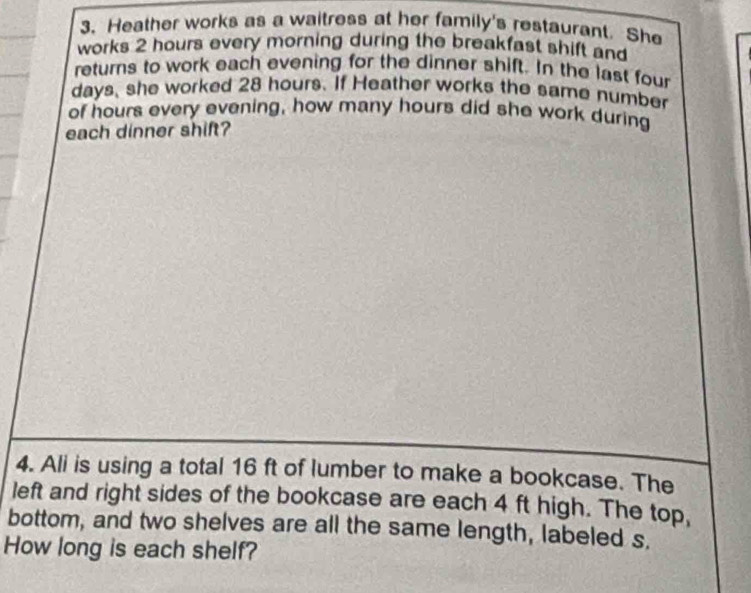 Heather works as a waitress at her family's restaurant. She 
works 2 hours every morning during the breakfast shift and 
returns to work each evening for the dinner shift. In the last four
days, she worked 28 hours. If Heather works the same number 
of hours every evening, how many hours did she work during 
each dinner shift? 
4. Ali is using a total 16 ft of lumber to make a bookcase. The 
left and right sides of the bookcase are each 4 ft high. The top, 
bottom, and two shelves are all the same length, labeled s. 
How long is each shelf?