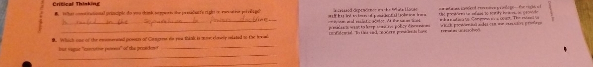 Critical Thinking 
8. What constitutional principle do you think supports the president's right to executive privilege Increased dependence on the White House sometimes invoked executive privilege—the right of 
staff has led to fears of presidential isolation from the president to refuse to testify before, or provid 
criticism and realistic advice. At the same time 
_ 
_presidents want to keep sensitive policy discussions information to, Congress or a court. The extent to 
which presidential aides can use executive privilege 
9. Which one of the enumerated powers of Congress do you think is most closely related to the broad confidential. To this end, modern presidents have remains unresolved. 
_ 
but vague 'executive powers" of the president? 
_ 
_