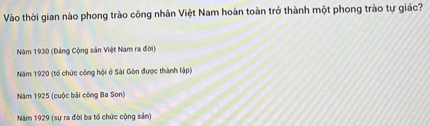 Vào thời gian nào phong trào công nhân Việt Nam hoàn toàn trở thành một phong trào tự giác?
Năm 1930 (Đảng Cộng sản Việt Nam ra đời)
Năm 1920 (tố chức công hội ở Sài Gòn được thành lập)
Năm 1925 (cuộc bãi công Ba Son)
Năm 1929 (sự ra đời ba tố chức cộng sản)