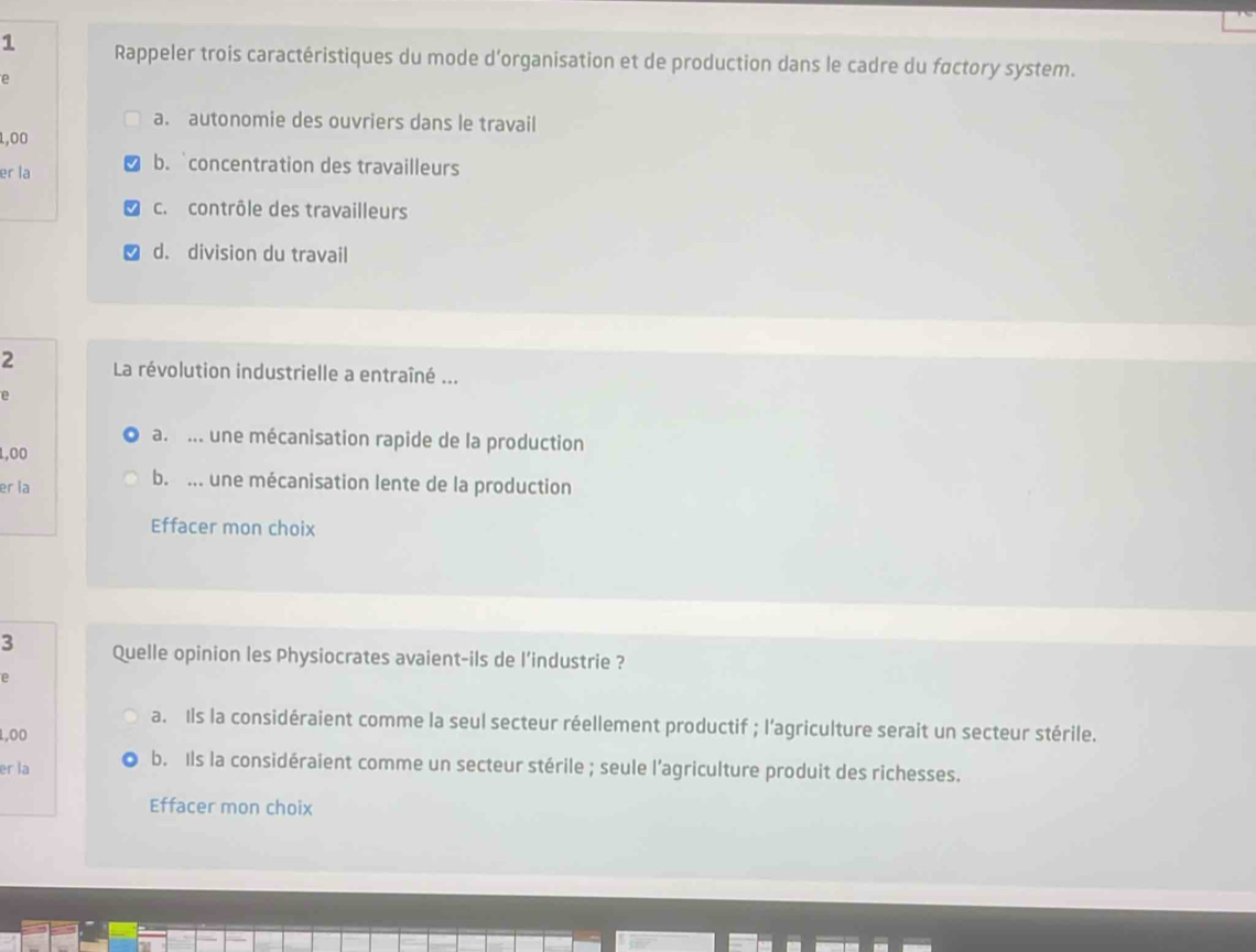 Rappeler trois caractéristiques du mode d'organisation et de production dans le cadre du factory system.
e
a. autonomie des ouvriers dans le travail
1,00
er la
b. concentration des travailleurs
c. contrôle des travailleurs
d. division du travail
2 La révolution industrielle a entraîné ...
e
a. .. une mécanisation rapide de la production
1,00
er la
b. ... une mécanisation lente de la production
Effacer mon choix
3 Quelle opinion les Physiocrates avaient-ils de l'industrie ?
e
a. Ils la considéraient comme la seul secteur réellement productif ; l'agriculture serait un secteur stérile.
1,00
er la
b. Ils la considéraient comme un secteur stérile ; seule l’agriculture produit des richesses.
Effacer mon choix