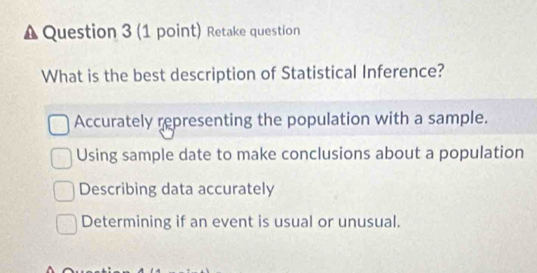 Retake question
What is the best description of Statistical Inference?
Accurately representing the population with a sample.
Using sample date to make conclusions about a population
Describing data accurately
Determining if an event is usual or unusual.