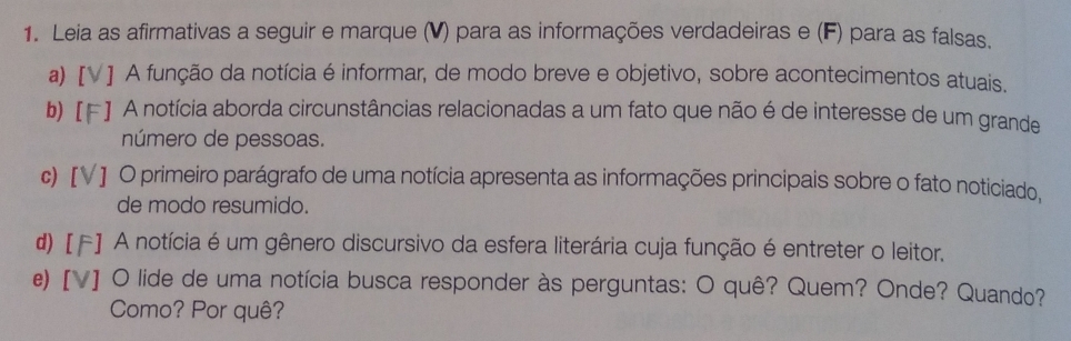 Leia as afirmativas a seguir e marque (V) para as informações verdadeiras e (F) para as falsas. 
a) [ ] A função da notícia é informar, de modo breve e objetivo, sobre acontecimentos atuais. 
b) [ F ] A notícia aborda circunstâncias relacionadas a um fato que não é de interesse de um grande 
número de pessoas. 
c) [V] O primeiro parágrafo de uma notícia apresenta as informações principais sobre o fato noticiado, 
de modo resumido. 
d) [ F] A notícia é um gênero discursivo da esfera literária cuja função é entreter o leitor. 
e) [V] O lide de uma notícia busca responder às perguntas: O quê? Quem? Onde? Quando? 
Como? Por quê?