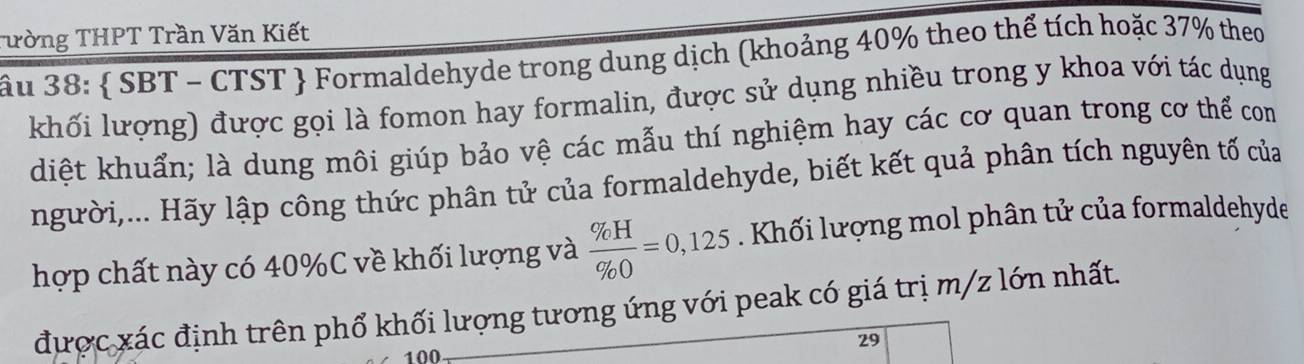 Tường THPT Trần Văn Kiết 
âu 38 :  SBT - CTST  Formaldehyde trong dung dịch (khoảng 40% theo thể tích hoặc 37% theo 
khối lượng) được gọi là fomon hay formalin, được sử dụng nhiều trong y khoa với tác dụng 
diệt khuẩn; là dung môi giúp bảo vệ các mẫu thí nghiệm hay các cơ quan trong cơ thể com 
người,... Hãy lập công thức phân tử của formaldehyde, biết kết quả phân tích nguyên tố của 
hợp chất này có 40% C về khối lượng và  % H/% O =0,125. Khối lượng mol phân tử của formaldehyde 
được xác định trên phổ khối lượng tương ứng với peak có giá trị m/z lớn nhất.
29
100