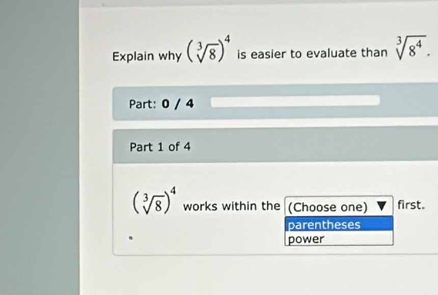 Explain why (sqrt[3](8))^4 is easier to evaluate than sqrt[3](8^4). 
Part: 0 / 4
Part 1 of 4
(sqrt[3](8))^4 works within the (Choose one) first.
parentheses
power