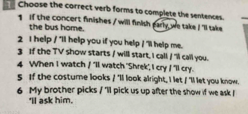 Choose the correct verb forms to complete the sentences. 
1 If the concert finishes / will finish early, we take / 'll take 
the bus home. 
2 I help / 'll help you if you help / 'll help me. 
3 If the TV show starts / will start. I call / 'll call you. 
4 When I watch / ‘ll watch ‘Shrek’, I cry / ‘ll cry. 
5 If the costume looks / 'll look alright, I let / 'll let you know. 
6 My brother picks / ’ll pick us up after the show if we ask / 
'll ask him.