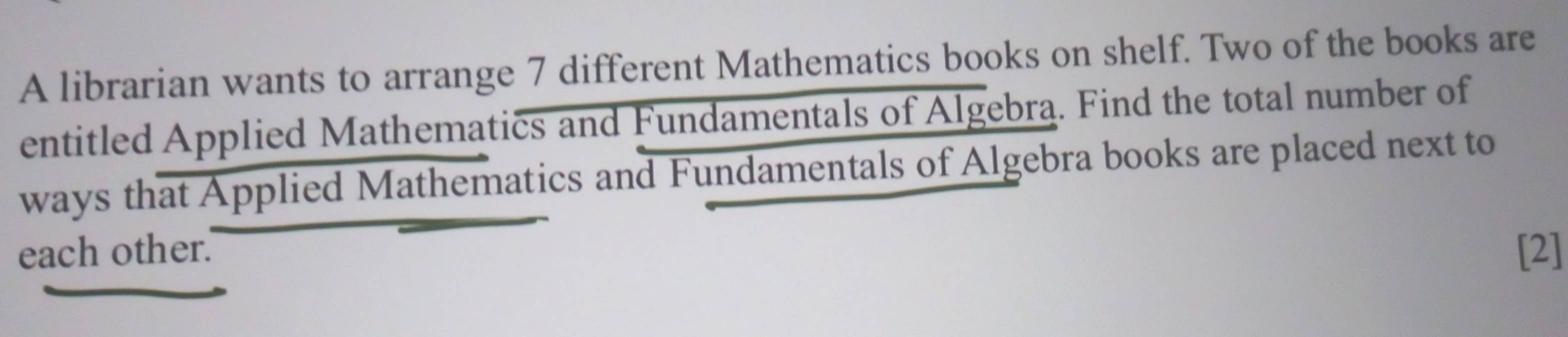 A librarian wants to arrange 7 different Mathematics books on shelf. Two of the books are 
entitled Applied Mathematics and Fundamentals of Algebra. Find the total number of 
ways that Applied Mathematics and Fundamentals of Algebra books are placed next to 
each other. [2]