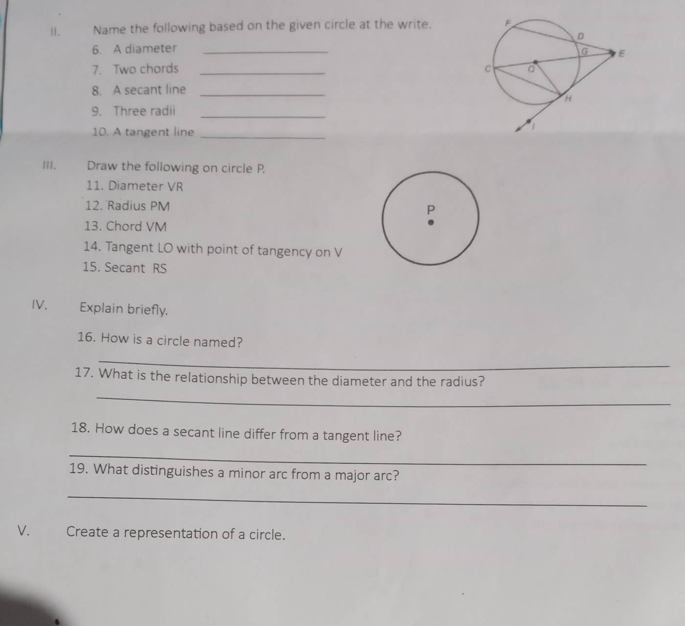 Name the following based on the given circle at the write. 
6. A diameter_ 
7. Two chords _ 
8. A secant line_ 
9. Three radii_ 
10. A tangent line_ 
III. Draw the following on circle P. 
11. Diameter VR
12. Radius PM
13. Chord VM
14. Tangent LO with point of tangency on V
15. Secant RS
IV. Explain briefly. 
16. How is a circle named? 
_ 
17. What is the relationship between the diameter and the radius? 
_ 
18. How does a secant line differ from a tangent line? 
_ 
19. What distinguishes a minor arc from a major arc? 
_ 
V. Create a representation of a circle.