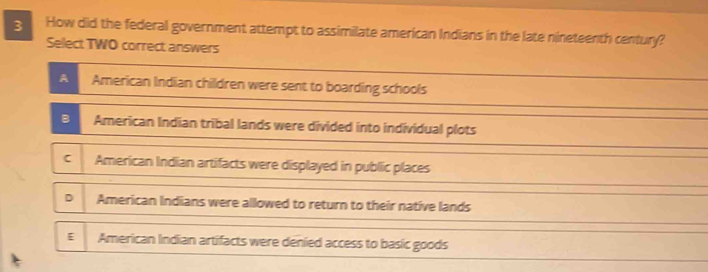 How did the federal government attempt to assimilate american Indians in the late nineteenth century?
Select TWO correct answers
A American Indian children were sent to boarding schools
B American Indian tribal lands were divided into individual plots
C American Indian artifacts were displayed in public places
D American Indians were allowed to return to their native lands
E American Indian artifacts were denied access to basic goods