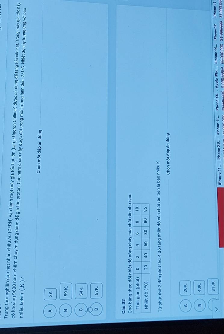 Trung tâm nghiên cứu hạt nhân châu Âu (CERN) vận hành một máy gia tốc hạt lớn (Large Hadron Collider) được sử dụng để tăng tốc các hạt. Trong máy gia tốc này
có khoảng 9600 nam châm chuyên dụng dùng đế gia tốc proton. Các nam châm này được đặt trong môi trường lạnh đến -271°C Nhiệt độ này tương ứng với bao
nhiêu kelvin (K)?
Chọn một đáp án đúng
A 2K
B 59 K.
C 54K.
D 67K.
Câu 32
Cho bảng theo dõi nhiệt độ nóng chảy của chất rần như sau:
Từ phút thứ 2 đến phút thứ 4 độ tăng nhiệt độ của chất rần trên là bao nhiêu K
Chọn một đáp án đúng
A 20K.
B 40K.
313K
iPhone 11... iPhone XS... iPhone 11... iPhone XS... Apple iPho... iPhone 14... iPhone 12... iPhone 13.
000.000-  22.000.000.9.990.000 4 22.990.000 31.990.000 31.990.00
