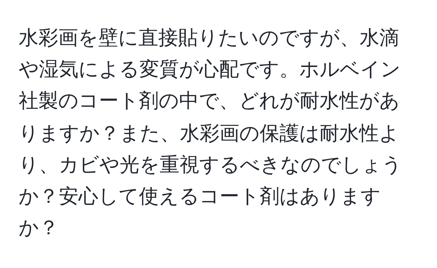 水彩画を壁に直接貼りたいのですが、水滴や湿気による変質が心配です。ホルベイン社製のコート剤の中で、どれが耐水性がありますか？また、水彩画の保護は耐水性より、カビや光を重視するべきなのでしょうか？安心して使えるコート剤はありますか？