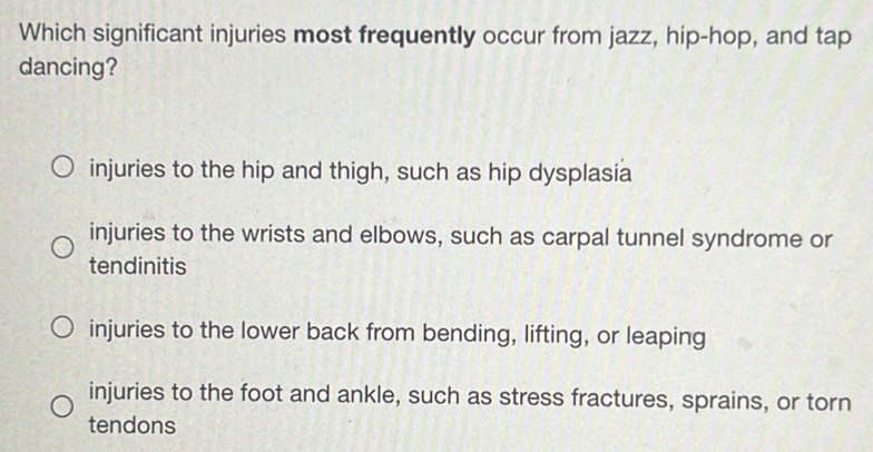 Which significant injuries most frequently occur from jazz, hip-hop, and tap
dancing?
injuries to the hip and thigh, such as hip dysplasia
injuries to the wrists and elbows, such as carpal tunnel syndrome or
tendinitis
injuries to the lower back from bending, lifting, or leaping
injuries to the foot and ankle, such as stress fractures, sprains, or torn
tendons