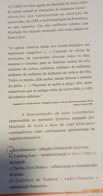 (UERJ) O olhar agudo de Machado de Assis capta
de forma natural as alterações da dinâmica social -
alterações que culminariam na abolição da
escravidão, em 1888, e na Proclamação da República,
no ano seguinte. Um dos melhores retratos que
Machado faz daquele momento está nesta página de
Esaú e Jacó:
“A capital oferecia ainda aos recém-chegados um
espetáculo magnífco. (...) Cascatas de ideias de
invenções, de concessões rolavam todos os dias,
sonoras e vistosas, para se fazerem contos de réis,
centenas de contos, milhares, milhares de milhares,
milhares de milhares de milhares de contos de réis.
Todos os papéis, aliás ações, saíam frescos e eternos
do prelo. (...) Nasciam as ações a preço alto, mais
numerosas que as antigas crias da escravidão, e com
dividendos infinitos.”
Adaptado de O viajante imóvel - Machado de Aaxis e o Río de Janeiro de seu tempo. Río de
Jameiro: Record, 2001.
A denominação da ação econômica
empreendida no momento histórico retratado por
Machado de Assis e duas de suas principais
consequências estão corretamente apresentadas na
seguinte alternativa:
a) Encilhamento - inflação e falência de empresas.
b) Funding-loan - industrialização e desvalorização
da moeda.
c) Tarifas Alves Branco - urbanização e concentração
de renda.
d) Convênio de Taubaté - endividamento e
especulação financeira.