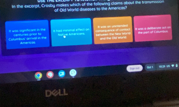 se
In the excerpt, Crosby makes which of the following claims about the transmission
of Old World diseases to the Americas?
It was an unintended
It was significant in the It had minimal effect on consequence of contact It was a deliberate act on
centuries prior to
Columbus' arrival in the Native Americans between the New World the part of Columbus.
Americas and the Old World.
Sign out Oct 1 10:29 US