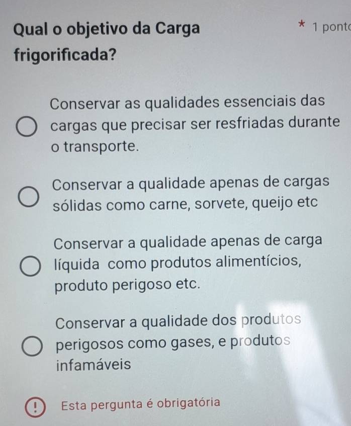 Qual o objetivo da Carga 1 pont
frigorificada?
Conservar as qualidades essenciais das
cargas que precisar ser resfriadas durante
o transporte.
Conservar a qualidade apenas de cargas
sólidas como carne, sorvete, queijo etc
Conservar a qualidade apenas de carga
líquida como produtos alimentícios,
produto perigoso etc.
Conservar a qualidade dos produtos
perigosos como gases, e produtos
infamáveis
! Esta pergunta é obrigatória