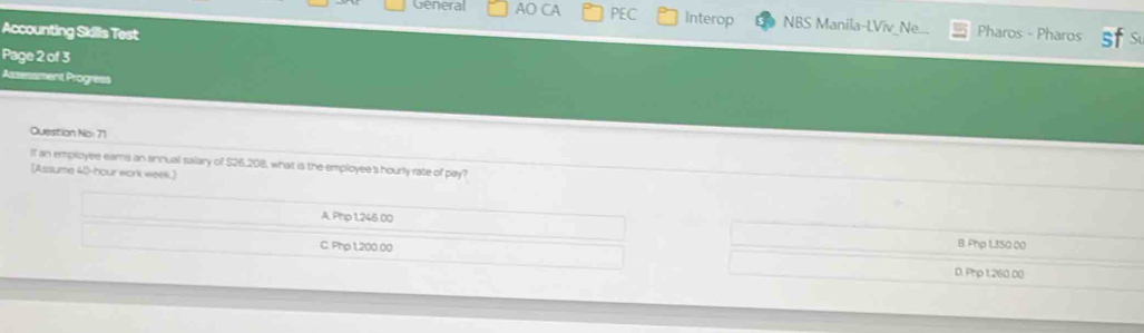 General AO CA PEC Interop NBS Manila-LViv_Ne...
Accounting Skills Test Pharos - Pharos sfs
Page 2 of 3
Assessment Progress
Question No: 71
If an employee eams an annual salary of $26,208, what is the employee's hourly rate of pay?
[Assume 40-hour work week.]
A. Php 1,245.00 B. Php 1350.00
C. Php 1200.00 D. Php 1,260.00