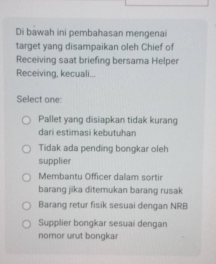 Di bawah ini pembahasan mengenai
target yang disampaikan oleh Chief of
Receiving saat briefing bersama Helper
Receiving, kecuali...
Select one:
Pallet yang disiapkan tidak kurang
dari estimasi kebutuhan
Tidak ada pending bongkar oleh
supplier
Membantu Officer dalam sortir
barang jika ditemukan barang rusak
Barang retur fisik sesuai dengan NRB
Supplier bongkar sesuai dengan
nomor urut bongkar