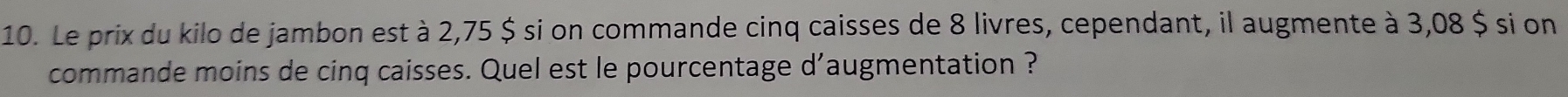 Le prix du kilo de jambon est à 2,75 $ si on commande cinq caisses de 8 livres, cependant, il augmente à 3,08 $ si on 
commande moins de cinq caisses. Quel est le pourcentage d'augmentation ?