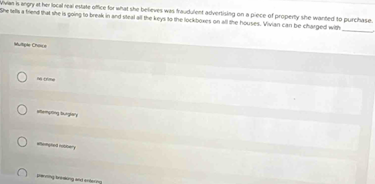 Vivian is angry at her local real estate office for what she believes was fraudulent advertising on a piece of property she wanted to purchase.
She tells a friend that she is going to break in and steal all the keys to the lockboxes on all the houses. Vivian can be charged with
_
Multiple Choice
no crime
attempting burglary
attempted robbery
planning breaking and entering