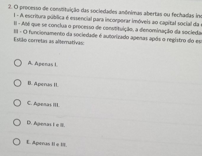 processo de constituição das sociedades anônimas abertas ou fechadas ino
I - A escritura pública é essencial para incorporar imóveis ao capital social da e
II - Até que se conclua o processo de constituição, a denominação da sociedao
III - O funcionamento da sociedade é autorizado apenas após o registro do est
Estão corretas as alternativas:
A. Apenas I.
B. Apenas II.
C. Apenas III.
D. Apenas I e II.
E. Apenas II e III.