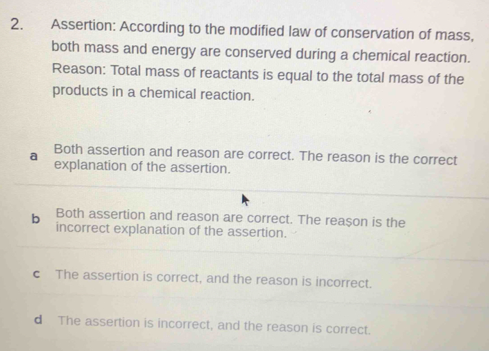 Assertion: According to the modified law of conservation of mass,
both mass and energy are conserved during a chemical reaction.
Reason: Total mass of reactants is equal to the total mass of the
products in a chemical reaction.
a Both assertion and reason are correct. The reason is the correct
explanation of the assertion.
Both assertion and reason are correct. The reason is the
b incorrect explanation of the assertion.
c The assertion is correct, and the reason is incorrect.
d The assertion is incorrect, and the reason is correct.