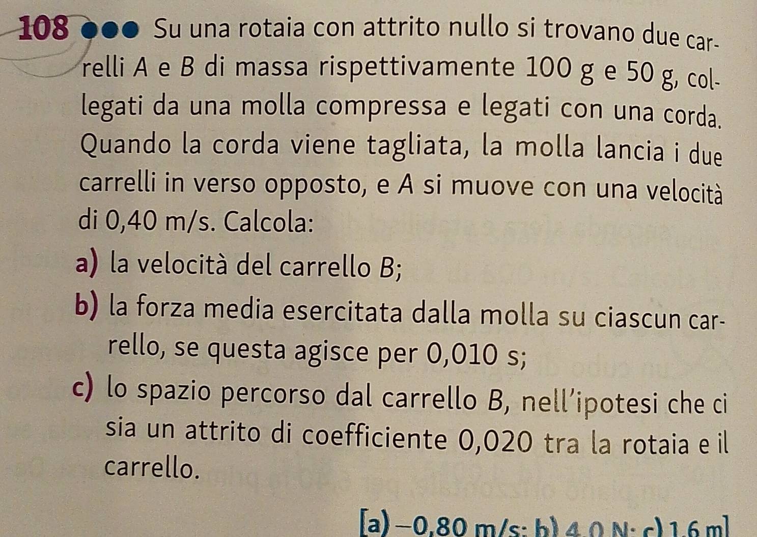 108 ●●● Su una rotaia con attrito nullo si trovano due car- 
relli A e B di massa rispettivamente 100 g e 50 g, col- 
legati da una molla compressa e legati con una corda. 
Quando la corda viene tagliata, la molla lancia i due 
carrelli in verso opposto, e A si muove con una velocità 
di 0,40 m/s. Calcola: 
a) la velocità del carrello B; 
b) la forza media esercitata dalla molla su ciascun car- 
rello, se questa agisce per 0,010 s; 
c) lo spazio percorso dal carrello B, nell’ipotesi che ci 
sia un attrito di coefficiente 0,020 tra la rotaia e il 
carrello. 
[a) −0,80 m/s : b) 4.0 N; c) 1.6 m]