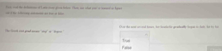 Fum, rad the defintion of Lstio couts given below. Thes, use what you've learned to figure
ont of the Fullrising instonients are true or Ealse
Over the next several hours, her headache gradually began to fade, bit by bis
The Greck soen grad means ''stepi'' ot ''degree.''
True
False